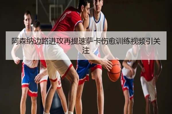 阿森纳边路进攻再提速萨卡伤愈训练视频引关注