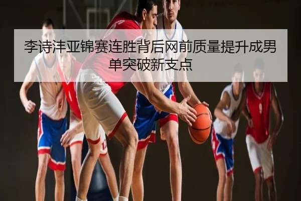 李诗沣亚锦赛连胜背后网前质量提升成男单突破新支点