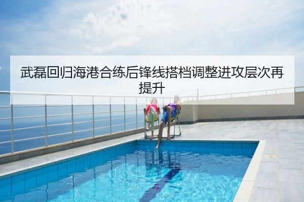 武磊回归海港合练后锋线搭档调整进攻层次再提升