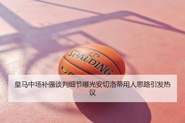 皇马中场补强谈判细节曝光安切洛蒂用人思路引发热议